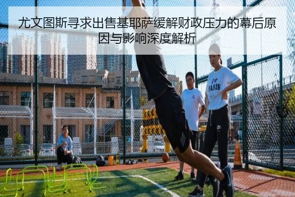 尤文图斯寻求出售基耶萨缓解财政压力的幕后原因与影响深度解析